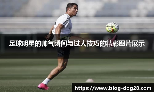 足球明星的帅气瞬间与过人技巧的精彩图片展示