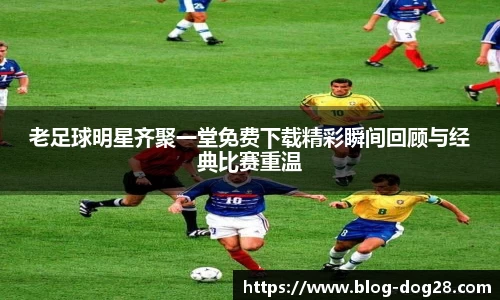 老足球明星齐聚一堂免费下载精彩瞬间回顾与经典比赛重温